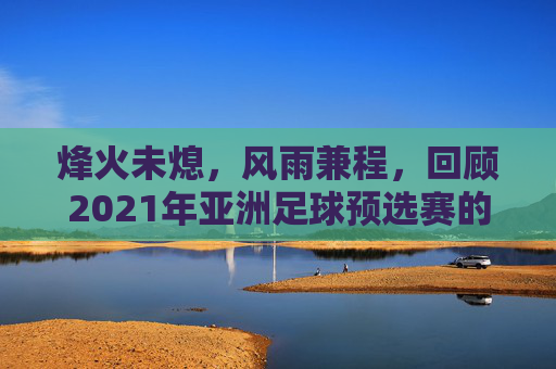 烽火未熄,风雨兼程,回顾2021年亚洲足球预选赛的跌宕起伏