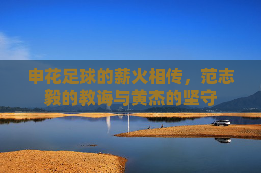 申花足球的薪火相传,范志毅的教诲与黄杰的坚守
