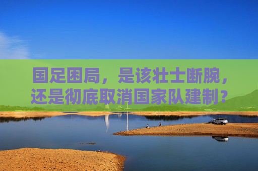 国足困局,是该壮士断腕,还是彻底取消国家队建制?