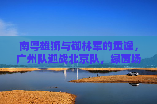 南粤雄狮与御林军的重逢,广州队迎战北京队,绿茵场上的宿命对决