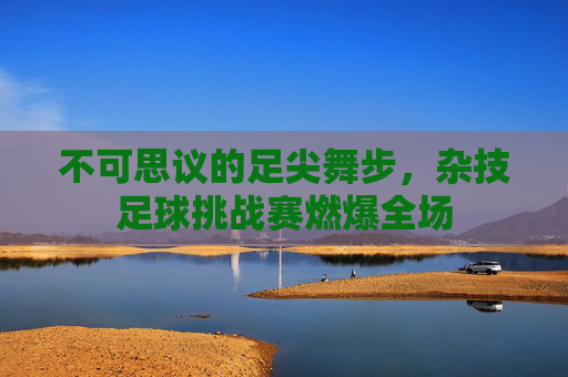 不可思议的足尖舞步，杂技足球挑战赛燃爆全场