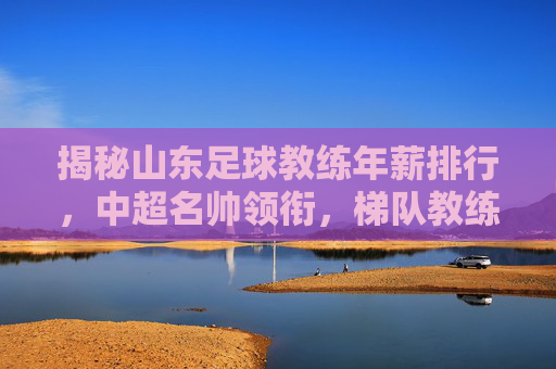 揭秘山东足球教练年薪排行,中超名帅领衔,梯队教练收入几何?