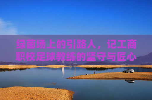 绿茵场上的引路人，记工商职校足球教练的坚守与匠心