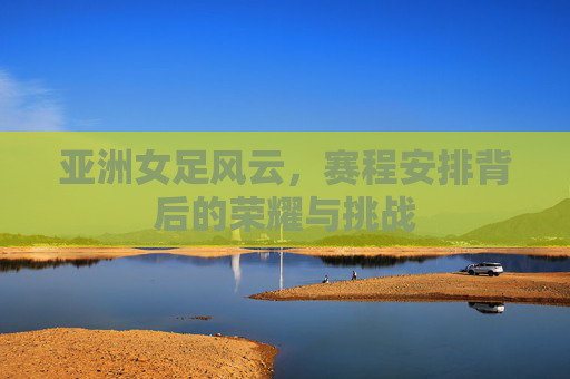亚洲女足风云，赛程安排背后的荣耀与挑战