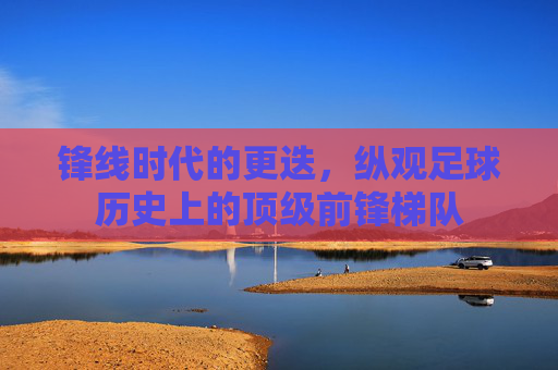 锋线时代的更迭,纵观足球历史上的顶级前锋梯队