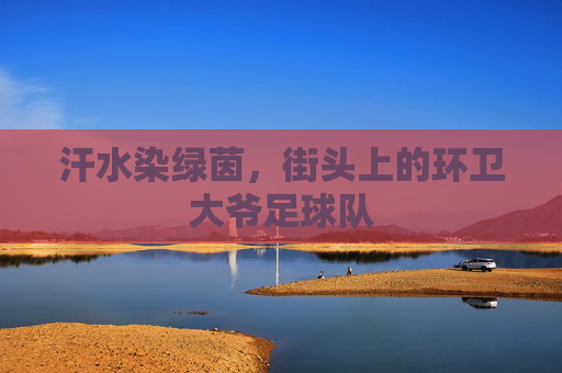 汗水染绿茵,街头上的环卫大爷足球队