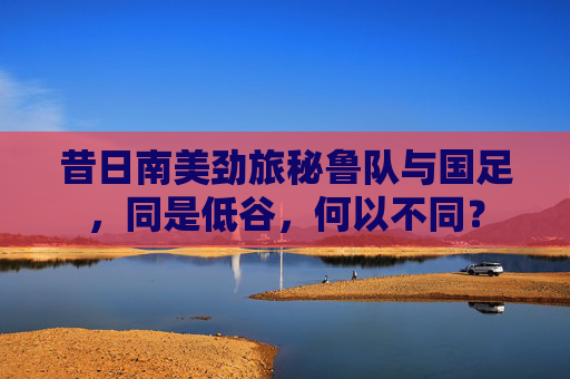 昔日南美劲旅秘鲁队与国足,同是低谷,何以不同?