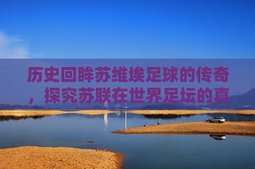 历史回眸苏维埃足球的传奇,探究苏联在世界足坛的真实排名与地位