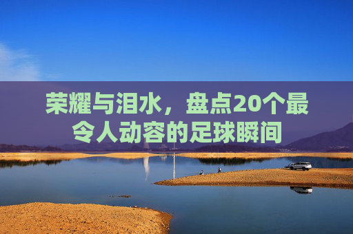 荣耀与泪水,盘点20个最令人动容的足球瞬间