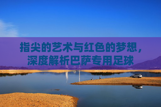 指尖的艺术与红色的梦想,深度解析巴萨专用足球