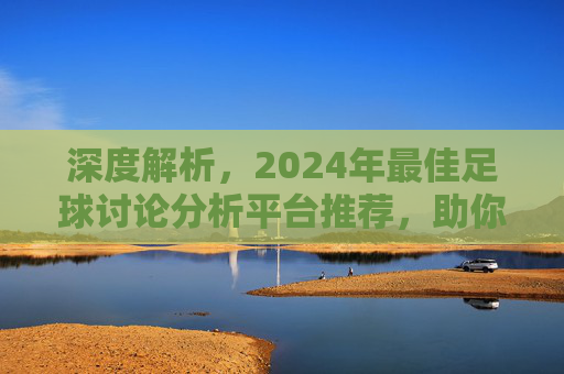 深度解析,2024年最佳足球讨论分析平台推荐,助你读懂每一场比赛
