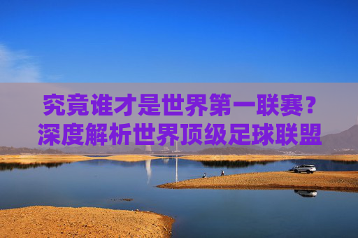 究竟谁才是世界第一联赛?深度解析世界顶级足球联盟排名与格局