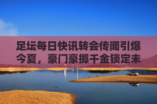 足坛每日快讯转会传闻引爆今夏,豪门豪掷千金锁定未来之星