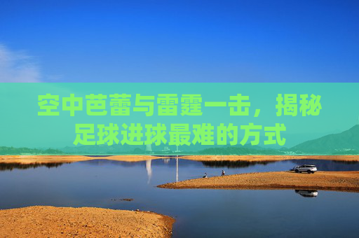 空中芭蕾与雷霆一击,揭秘足球进球最难的方式