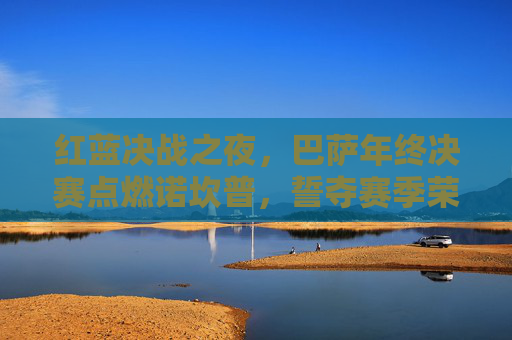 红蓝决战之夜,巴萨年终决赛点燃诺坎普,誓夺赛季荣耀巅峰