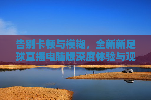 告别卡顿与模糊,全新新足球直播电脑版深度体验与观赛指南