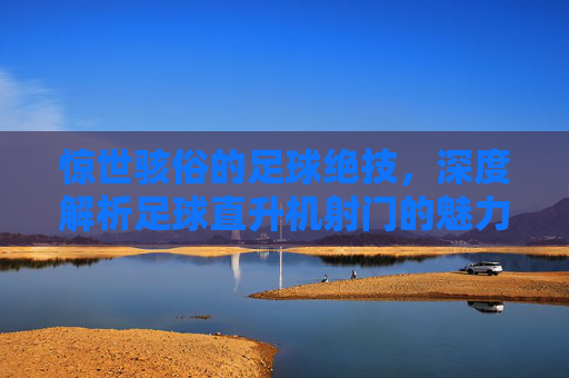 惊世骇俗的足球绝技,深度解析足球直升机射门的魅力与技巧