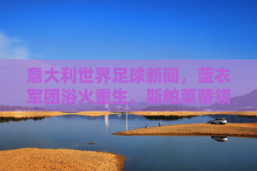 意大利世界足球新闻,蓝衣军团浴火重生,斯帕莱蒂领衔开启新征程