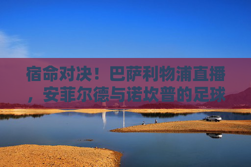 宿命对决!巴萨利物浦直播,安菲尔德与诺坎普的足球史诗再续前缘