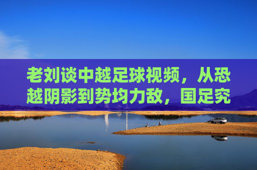 老刘谈中越足球视频,从恐越阴影到势均力敌,国足究竟进步了吗?