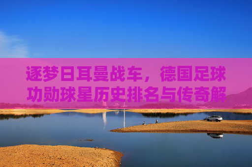 逐梦日耳曼战车,德国足球功勋球星历史排名与传奇解读