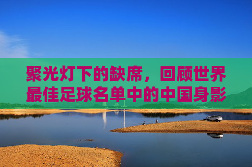 聚光灯下的缺席,回顾世界最佳足球名单中的中国身影与足球梦的突围