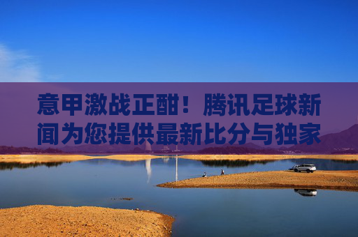 意甲激战正酣!腾讯足球新闻为您提供最新比分与独家分析