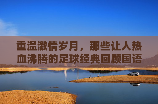 重温激情岁月,那些让人热血沸腾的足球经典回顾国语视频