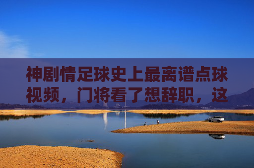神剧情足球史上最离谱点球视频,门将看了想辞职,这球能进算我输