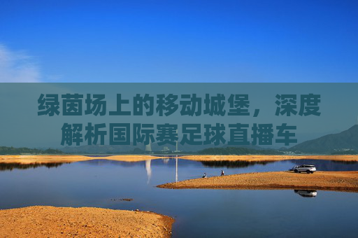 绿茵场上的移动城堡，深度解析国际赛足球直播车