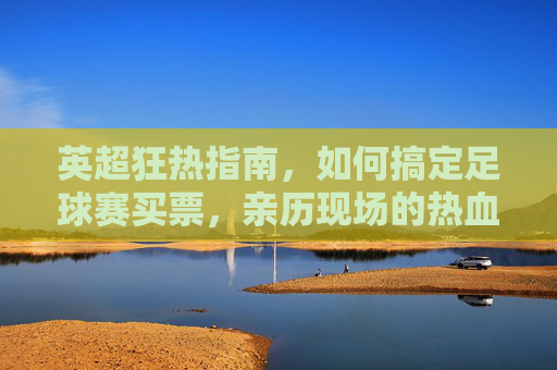 英超狂热指南,如何搞定足球赛买票,亲历现场的热血沸腾
