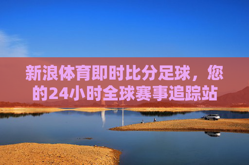 新浪体育即时比分足球,您的24小时全球赛事追踪站
