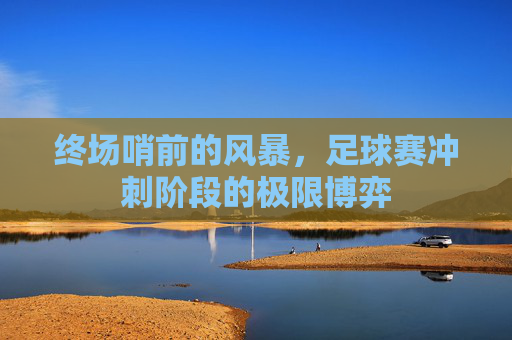 终场哨前的风暴,足球赛冲刺阶段的极限博弈