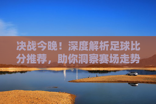 决战今晚!深度解析足球比分推荐,助你洞察赛场走势