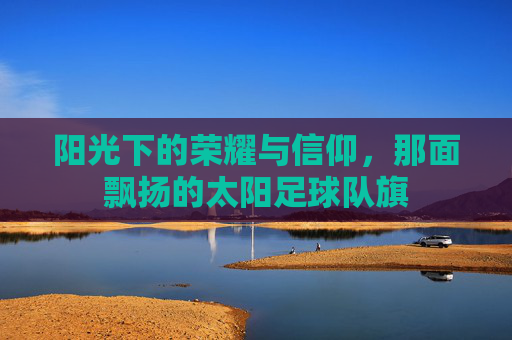 阳光下的荣耀与信仰,那面飘扬的太阳足球队旗