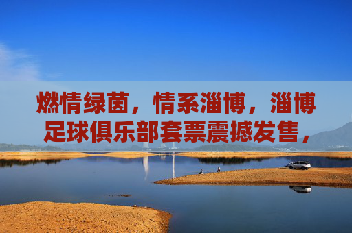 燃情绿茵，情系淄博，淄博足球俱乐部套票震撼发售，邀您共赴主场之约