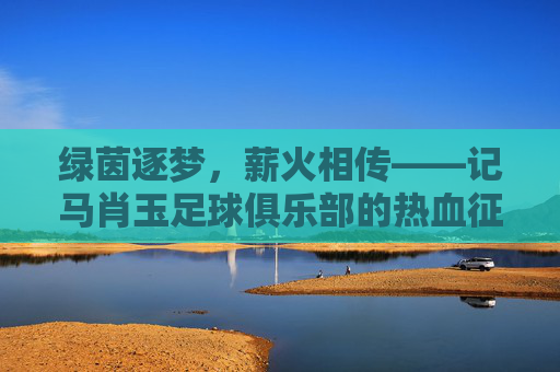 绿茵逐梦,薪火相传——记马肖玉足球俱乐部的热血征程