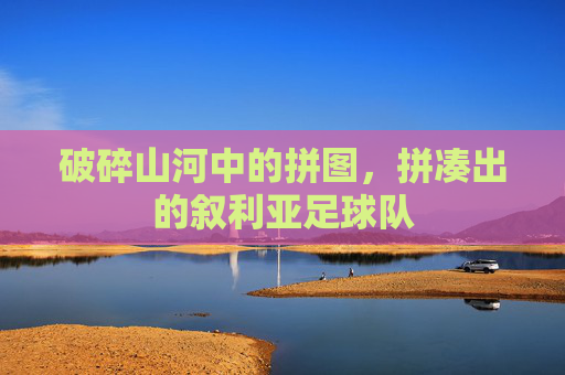 破碎山河中的拼图,拼凑出的叙利亚足球队