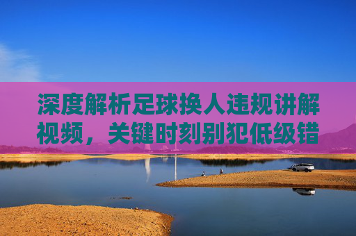 深度解析足球换人违规讲解视频,关键时刻别犯低级错误,裁判都在看!