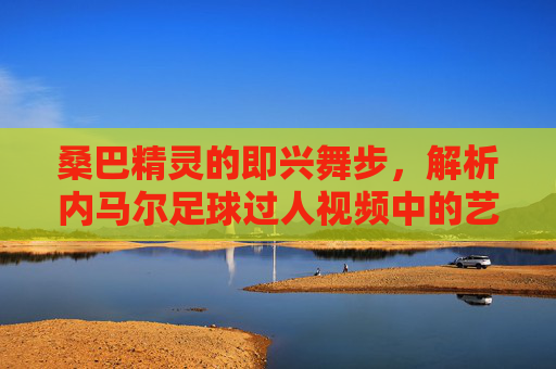 桑巴精灵的即兴舞步,解析内马尔足球过人视频中的艺术与激情