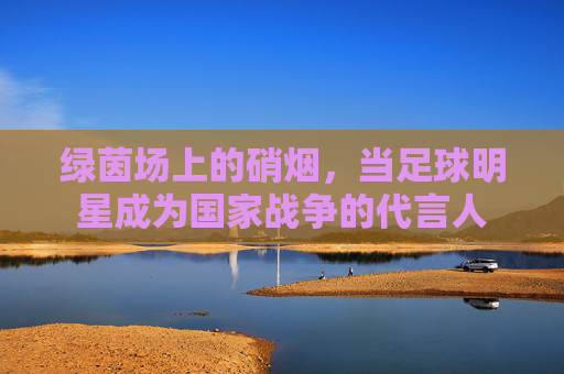 绿茵场上的硝烟,当足球明星成为国家战争的代言人