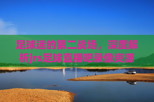 足球迷的第二战场,深度解析jrs足球直播吧录像资源的魅力与体验