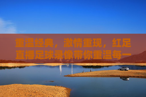 重温经典，激情重现，红足直播足球录像带你重温每一场精彩对决