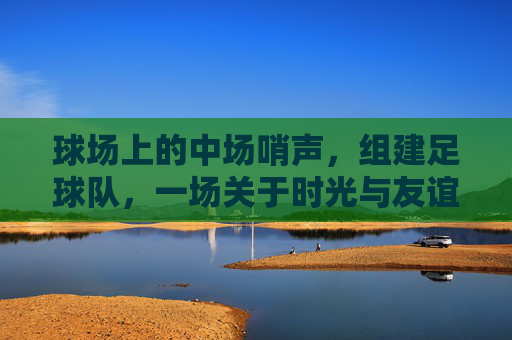 球场上的中场哨声,组建足球队,一场关于时光与友谊的突围