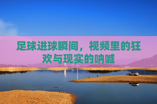 足球进球瞬间,视频里的狂欢与现实的呐喊