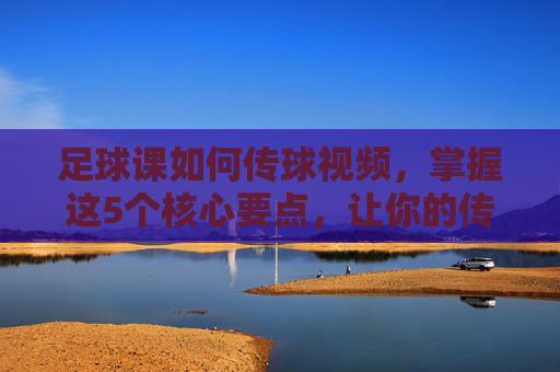 足球课如何传球视频,掌握这5个核心要点,让你的传球精准如手术刀