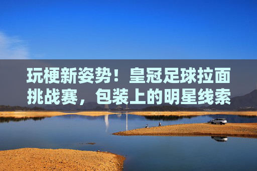 玩梗新姿势!皇冠足球拉面挑战赛,包装上的明星线索,你能猜对几个?
