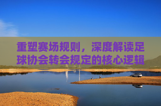 重塑赛场规则,深度解读足球协会转会规定的核心逻辑与影响