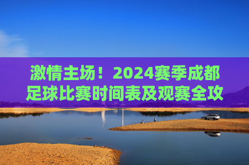 激情主场!2024赛季成都足球比赛时间表及观赛全攻略