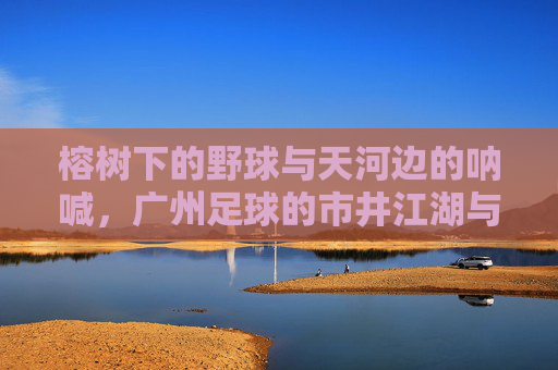 榕树下的野球与天河边的呐喊,广州足球的市井江湖与热血瞬间